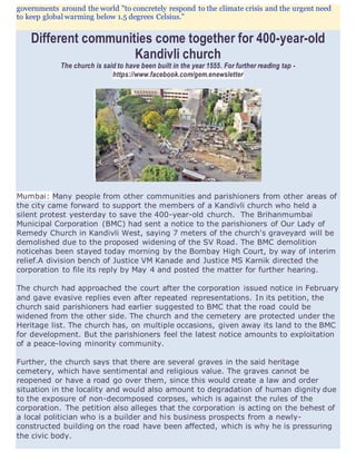 governments around the world "to concretely respond to the climate crisis and the urgent need
to keep global warming below 1.5 degrees Celsius."
Different communities come together for 400-year-old
Kandivli church
The church is said to have been built in the year 1555. For further reading tap -
https://www.facebook.com/gem.enewsletter
Mumbai: Many people from other communities and parishioners from other areas of
the city came forward to support the members of a Kandivli church who held a
silent protest yesterday to save the 400-year-old church. The Brihanmumbai
Municipal Corporation (BMC) had sent a notice to the parishioners of Our Lady of
Remedy Church in Kandivli West, saying 7 meters of the church's graveyard will be
demolished due to the proposed widening of the SV Road. The BMC demolition
noticehas been stayed today morning by the Bombay High Court, by way of interim
relief.A division bench of Justice VM Kanade and Justice MS Karnik directed the
corporation to file its reply by May 4 and posted the matter for further hearing.
The church had approached the court after the corporation issued notice in February
and gave evasive replies even after repeated representations. In its petition, the
church said parishioners had earlier suggested to BMC that the road could be
widened from the other side. The church and the cemetery are protected under the
Heritage list. The church has, on multiple occasions, given away its land to the BMC
for development. But the parishioners feel the latest notice amounts to exploitation
of a peace-loving minority community.
Further, the church says that there are several graves in the said heritage
cemetery, which have sentimental and religious value. The graves cannot be
reopened or have a road go over them, since this would create a law and order
situation in the locality and would also amount to degradation of human dignity due
to the exposure of non-decomposed corpses, which is against the rules of the
corporation. The petition also alleges that the corporation is acting on the behest of
a local politician who is a builder and his business prospects from a newly-
constructed building on the road have been affected, which is why he is pressuring
the civic body.
 