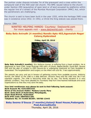 The portion under dispute includes 7m of the graveyard and a cross within the
compound wall of the 400-year-old church. The BMC issued notice to the church
under Section 299 (acquisition of open land or of land occupied by platforms within
the regular line of a street) of the Mumbai Municipal Corporation (MMC) Act, which
the parishioners are challenging.
The church is said to have been built in the year 1555, while the heritage INRI cross
was in existence since 1932. In 1942, a Christ the King statute was placed there.
Source: DNA
WANTED HELPING HANDS- Courtesy: Daijiworld.com
For more appeals visit – www.daijiworld.com - charity
Baby Bala Anirudh (4 months) Nandis Apts 403,Agamaiah Nagar
Colony,Hyderabad
Friday, April 29, 2016
Baby Bala Anirudh(4 months), S/o Anthony Kumar, is suffering from a heart problem. He is
diagnosed to have CHD, Large Muscular VSD with L-R shunt, Dilated RA/RV, Good BVF, Severe
PAH and the plan of surgery is VSD Closure.He is undergoing treatment at Care Hospitals in
Hyderabad. The hospitalization and surgery on the infant will cost Rs. 3 lacs approximately.
The parents are poor and are in tension of gathering money from available sources. Anthony
Kumar, the father of the child is a daily labourer. Doctors have told the child may die if not
operated urgently. The child is becoming weak day by day. The family situation is in very
pathetic condition. They have pleaded for monetary help from kind hearted individuals and social
organizations so that they may save the baby.
Your kind remittances may please be sent to their following bank account:
Bank Account No. 62415061542
Name of the Account Holder: Madanu Lourdu Mary
Bank: State Bank of Hyderabad, Miriyalaguda,
Sagar Road Branch, Hyderabad
Bank IFSC Code: SBHY0021381
Telephone No.: 91 91006 86389 / 89780 12443
Baby Seema D'Souza (7 months),Kalanji Road House,Padangady
Post,Kannadikatte
Thursday, April 28, 2016
 