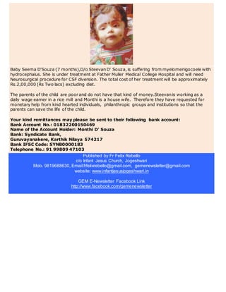 Baby Seema D'Souza (7 months),D/o Steevan D' Souza, is suffering from myelomenigocoele with
hydrocephalus. She is under treatment at Father Muller Medical College Hospital and will need
Neurosurgical procedure for CSF diversion. The total cost of her treatment will be approximately
Rs.2,00,000 (Rs Two lacs) excluding diet.
The parents of the child are poor and do not have that kind of money.Steevan is working as a
daily wage earner in a rice mill and Monthi is a house wife. Therefore they have requested for
monetary help from kind hearted individuals, philanthropic groups and institutions so that the
parents can save the life of the child.
Your kind remittances may please be sent to their following bank account:
Bank Account No.: 01832200150469
Name of the Account Holder: Monthi D' Souza
Bank: Syndicate Bank,
Guruvayanakere, Karthik Nilaya 574217
Bank IFSC Code: SYNB0000183
Telephone No.: 91 99809 47103
Published by Fr Felix Rebello
c/o Infant Jesus Church, Jogeshwari
Mob. 9819688630, Email:frfelixrebello@gmail.com, gemenewsletter@gmail.com
website: www.infantjesusjogeshwari.in
GEM E-Newsletter Facebook Link
http://www.facebook.com/gemenewsletter
 