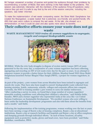Mr Yamgar answered a number of queries and guided the audience through their problems by
recommending a number of NGOs that were working in the field related to the problems. The
session was extremely interactive with the members of the audience firing off questions every
chance they got and it is safe to say that by the end of the session everyone, including the
speakers, was better informed.
To make the implementation of wet waste composting easier, the Stree Mukti Sanghatana has
created the Nisargadoot, a waste basket that is extremely eco-friendly and pocket-friendly (Rs
450) that uses worm culture to compost the wet waste. At the talk, she showed us a
demonstration on how it could be used and also spoke more about its benefits.
Their collective efforts ensure your waste does not go
waste
WASTE MANAGEMENT NGO trains 1K women ragpickers to segregate,
recycle and compost biodegradable waste
MUMBAI: While the civic body struggles to dispose of 10,600 metric tonnes (MT) of waste
generated in the city every day, a cooperative of 1,000 women ragpickers has been collecting,
segregating and recycling 20 MT of wet waste every day for the past 12 years. In an attempt to
empower women to provide a better future for their children, Mumbai-based NGO Stree Mukti
Sanghatana launched Parisar Bhagini Vikas Sangh (PBVS), a project for women ragpickers, in
2004.
As part of the project, 1,000 women from across Mumbai have been trained to segregate and
recycle dry waste. They have also been taught to convert biodegradable waste collected from
housing societies, hotels, restaurants, schools, colleges and corporate offices into compost.
Currently, the NGO is training another 1,500 women to carry out similar endeavours.
“After conducting a survey in 2003, we found that a large number of women ragpickers’
miserable working conditions were affecting their children’s education,” said Sushila Sable,
founder, PBVS and a former ragpicker who represented India at the 2012 Rio +20 United
Nations Conference on Sustainable Development. “We enrolled women who were willing to
learn under the leadership development programme and also told them about the benefits from
such a model,” said Sable.
Following the implementation of the training programme, women working over the last 10 years
have been earning a wage of Rs200 a day at housing complexes, Rs300 a day at educational
institutions, Rs400 a day at research facilities and hospitals and Rs500 a day at office complexes
and dumping grounds through individual efforts. “At each of these locations, all safety
equipment such as protective masks, gloves and head cover, have been provided,” said Nisha
Bandekar, coordinator, PBVS.
 
