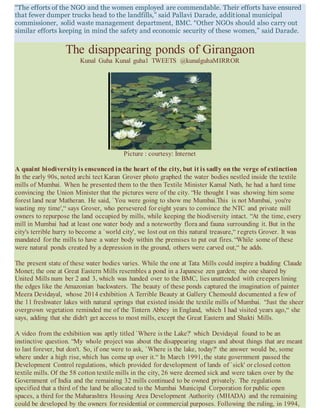 “The efforts of the NGO and the women employed are commendable. Their efforts have ensured
that fewer dumper trucks head to the landfills,” said Pallavi Darade, additional municipal
commissioner, solid waste management department, BMC. “Other NGOs should also carry out
similar efforts keeping in mind the safety and economic security of these women,” said Darade.
The disappearing ponds of Girangaon
Kunal Guha Kunal guha1 TWEETS @kunalguhaMIRROR
Picture : courtesy: Internet
A quaint biodiversityis ensconced in the heart of the city, but it is sadly on the verge of extinction
In the early 90s, noted archi tect Karan Grover photo graphed the water bodies nestled inside the textile
mills of Mumbai. When he presented them to the then Textile Minister Kamal Nath, he had a hard time
convincing the Union Minister that the pictures were of the city. “He thought I was showing him some
forest land near Matheran. He said, `You were going to show me Mumbai.This is not Mumbai, you're
wasting my time',“ says Grover, who persevered for eight years to convince the NTC and private mill
owners to repurpose the land occupied by mills, while keeping the biodiversity intact. “At the time, every
mill in Mumbai had at least one water body and a noteworthy flora and fauna surrounding it. But in the
city's terrible hurry to become a `world city', we lost out on this natural treasure,“ regrets Grover. It was
mandated for the mills to have a water body within the premises to put out fires. “While some of these
were natural ponds created by a depression in the ground, others were carved out,“ he adds.
The present state of these water bodies varies. While the one at Tata Mills could inspire a budding Claude
Monet; the one at Great Eastern Mills resembles a pond in a Japanese zen garden; the one shared by
United Mills num ber 2 and 3, which was handed over to the BMC, lies unattended with creepers lining
the edges like the Amazonian backwaters. The beauty of these ponds captured the imagination of painter
Meera Devidayal, whose 2014 exhibition A Terrible Beauty at Gallery Chemould documented a few of
the 11 freshwater lakes with natural springs that existed inside the textile mills of Mumbai. “Just the sheer
overgrown vegetation reminded me of the Tintern Abbey in England, which I had visited years ago,“ she
says, adding that she didn't get access to most mills, except the Great Eastern and Shakti Mills.
A video from the exhibition was aptly titled `Where is the Lake?' which Devidayal found to be an
instinctive question. “My whole project was about the disappearing stages and about things that are meant
to last forever, but don't. So, if one were to ask, `Where is the lake, today?' the answer would be, some
where under a high rise, which has come up over it.“ In March 1991, the state government passed the
Development Control regulations, which provided for development of lands of `sick' or closed cotton
textile mills. Of the 58 cotton textile mills in the city, 26 were deemed sick and were taken over by the
Government of India and the remaining 32 mills continued to be owned privately. The regulations
specified that a third of the land be allocated to the Mumbai Municipal Corporation for public open
spaces, a third for the Maharashtra Housing Area Development Authority (MHADA) and the remaining
could be developed by the owners for residential or commercial purposes. Following the ruling, in 1994,
 