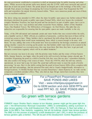 the state government established a committee to draft an integrated plan for public housing and urban
space. “While access to the private mills were denied, only the 25 NTC mills were surveyed and each of
them has at least one pond in them. The ponds played an integral part in the workings of the mills,“ says
Anirudh Paul, project-in-charge for preparing the Correa Committee report. Paul frequented the NTC
mills and remembers the natural diversity housed within. “There were numerous ponds and most of them
were in excellent condition.“
The above ruling was amended in 2001, when the share for public open spaces was further reduced.“Most
developers declared the ponds as public open space.Piramal Mills, which now houses the residential
complex Marathon NextGen, has kept the pond and has declared it as part of public space, but is yet to
hand it over to the city,“ says architect and urban researcher Neera Adarkar, author of One Hundred
Years, One Hundred Voices: The Millworkers of Girangaon: An Oral History. She adds that city
authorities are responsible for ensuring that the open public spaces are made available to the city.
Today, of the 200 odd natural and manmade ponds and water bodies that once existed within the mills,
only a handful survive.A BMC official, on condition of anonymity, confirms that most of them will be
covered up sooner or later. “Many builders who've purchased the mills allege that the ponds are not
natural, and retaining them would mean maintaining them, which is reason enough to do away with
them,“ he says, adding that some of the ponds have been accredited by the heritage committee as natural
springs.Another reason for covering up the ponds was that builders didn't want them to be counted in the
FSI. “If it is maintained as a recreation area, they may keep them. But then, they have to get pest and
mosquito control done regularly which will be an added headache.“
But not everyone was keen to do away with the pristine water bodies and the owner of Great Eastern
Mills, Anurag Kanoria, was happy when the pond in his mill received a heritage stamp a decade ago. “I
remember frequenting the pond as a child to feed the fish, they were like my pets,“ remembers Kanoria,
who also credits it for being a vital source of water. “From the 195070s, when the mill was entirely
operational, we never had to pay for water.The pond had sufficient water to meet the needs of textile
processing,“ he says. But it is the idyllic setting that the pond in Great Eastern Mills offers, complete with
ducks and lush surroundings, that has attracted film units who've found a budgetfriendly alternative to
foreign locations. “A Hrithik Roshan film was recently filmed here,“ shares Kanoria.As we walk out the
compound, a resident caretaker offers, “They also shot an Ajay Devgn starrer here recently; they were
trying to recreate London.“
For a PowerPoint Presentation on
SAVE PONDS AND LAKES
Visit – www.infantjesusjogeshwari.in
Go to GEM section and click GEM PPTs and
read PPT NO. 22, SAVE PONDS AND
LAKES
Go green with terrace gardens
Courtesy: Midday
FORMER mayor Shubha Raul’s mission to turn Mumbai greener might get the green light this
year — the Brihanmumbai Municipal Corporation ( BMC) is contemplating adding a provision to
allow terrace gardens in the draft Development Plan ( DP). On February 8, Raul had written a
letter to the BMC’s Tree Authority, suggesting that all city buildings should have terrace gardens.
The BMC is in the process of preparing a draft development plan ( DP), in which the provision of
terrace gardens gets a mention. This will be part of the Development Control Regulations (
 