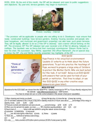 DCR), 2034. By the end of this month, the DP will be released and open to public suggestions
and objections. By year end, terrace gardens may begin to mushroom.
Picture: courtesy - Internet
“ The provision will be applicable to people who are willing to do it. Developers must ensure that
newly- constructed buildings have terrace gardens. Existing housing societies and people who
have bungalows, and municipal and government properties can also have such green terraces.
They will be legally allowed to do so [ if the DP is cleared],” said a senior official working on the
DP. The erroneous DP The DP released last year received a lot of flak for allowing helipads on
rooftops. The backlash was so fierce that then municipal commissioner Sitaram Kunte had to
lose his chair. His successor, Ajoy Mehta, appointed IAS officer Ramanath Jha on special duty
to revise the DP. Jha and Mehta recently presented key highlights of the DP.
ECO QUIZ
Pope Francis in his encyclical on environment
‘Laudato Si’ exhorts us to think about the future
generations. To put into practice the teachings of
Pope, we need to prepare a large army of Soldiers
to protect the Mother Earth. Who are best suited
for this task, if not kids? Below is an ECO QUIZ
with answers that can be used for kids of your
parish or institution. Feel free to adapt, or use
this ECO QUIZ in any other creative ways.
(answers are given later).
MEGA ECO QUIZ
(Questions for this ECO QUIZ are chosen from the GEM PPTs 1 (twenty simple tips) to PPT no 10 (eco-friendly religions) from
the website – www.stfrancisxavierpanvel.in – GEM section.
You have to simply tick (a,b or c) the correct answers in the answer sheet given separately).
1] When cleaning and rinsing your teeth__________ a] keep the tap slow b] close the tap c] keep tap running.
2] A TV set that's switched on for 3 hours a day and in standby mode for 21 hours uses about____ percentage ofits e nergy in
standby mode. a] 20 b] 40 c] 60
3] Pressure cookers and steamers can save around _____ percentenergy. a] 50 b] 60 c] 70
4] When you mix wetand dry waste, you lose _____ ‘M’s, besides causing pollution. a] 4 b] 5 c] 2
5] Due to lack of ________, India is still way behind in using this natural source ofenergy.
a] subsidies b] awareness c] resources
6] _____use the solar lightto make food. a] birds b] fishes c] plants
7] There are ___ methods to harness solar energy.
a] 2 b] 4 c] 6
8] In July ____, India unveiled a $19-billion plan to produce 20 GW of solar power by 2020.
 