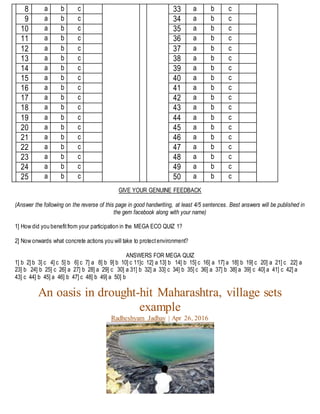 8 a b c
9 a b c
10 a b c
11 a b c
12 a b c
13 a b c
14 a b c
15 a b c
16 a b c
17 a b c
18 a b c
19 a b c
20 a b c
21 a b c
22 a b c
23 a b c
24 a b c
25 a b c
33 a b c
34 a b c
35 a b c
36 a b c
37 a b c
38 a b c
39 a b c
40 a b c
41 a b c
42 a b c
43 a b c
44 a b c
45 a b c
46 a b c
47 a b c
48 a b c
49 a b c
50 a b c
GIVE YOUR GENUINE FEEDBACK
(Answer the following on the reverse of this page in good handwriting, at least 4/5 sentences. Best answers will be published in
the gem facebook along with your name)
1] How did you benefitfrom your participation in the MEGA ECO QUIZ 1?
2] Now onwards what concrete actions you will take to protectenvironment?
ANSWERS FOR MEGA QUIZ
1] b 2] b 3] c 4] c 5] b 6] c 7] a 8] b 9] b 10] c 11]c 12] a 13] b 14] b 15] c 16] a 17] a 18] b 19] c 20] a 21] c 22] a
23] b 24] b 25] c 26] a 27] b 28] a 29] c 30] a 31] b 32] a 33] c 34] b 35] c 36] a 37] b 38] a 39] c 40] a 41] c 42] a
43] c 44] b 45] a 46] b 47] c 48] b 49] a 50] b
An oasis in drought-hit Maharashtra, village sets
example
Radheshyam Jadhav | Apr 26, 2016
 