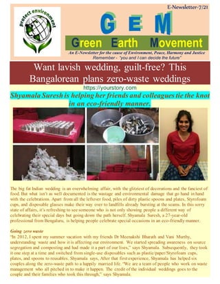 E-Newsletter-7/21
Green Earth Movement
An E-Newsletter for the cause of Environment, Peace, Harmony and Justice
Remember - “you and I can decide the future”
Want lavish wedding, guilt-free? This
Bangalorean plans zero-waste weddings
https://yourstory.com
Shyamala Suresh is helping her friends and colleagues tie the knot
in an eco-friendly manner.
The big fat Indian wedding is an overwhelming affair, with the glitziest of decorations and the fanciest of
food. But what isn’t as well documented is the wastage and environmental damage that go hand in hand
with the celebrations. Apart from all the leftover food, piles of dirty plastic spoons and plates, Styrofoam
cups, and disposable glasses make their way over to landfills already bursting at the seams. In this sorry
state of affairs, it’s refreshing to see someone who is not only showing people a different way of
celebrating their special days but going down the path herself. Shyamala Suresh, a 27-year-old
professional from Bengaluru, is helping people celebrate special occasions in an eco-friendly manner.
Going zero waste
“In 2012, I spent my summer vacation with my friends Dr Meenakshi Bharath and Vani Murthy,
understanding waste and how it is affecting our environment. We started spreading awareness on source
segregation and composting and had made it a part of our lives,” says Shyamala. Subsequently, they took
it one step at a time and switched from single-use disposables such as plastic/paper/Styrofoam cups,
plates, and spoons to reusables. Shyamala says, After that first experience, Shyamala has helped six
couples along the zero-waste path to a happily married life. “We are a team of people who work on waste
management who all pitched in to make it happen. The credit of the individual weddings goes to the
couple and their families who took this through,” says Shyamala.
 