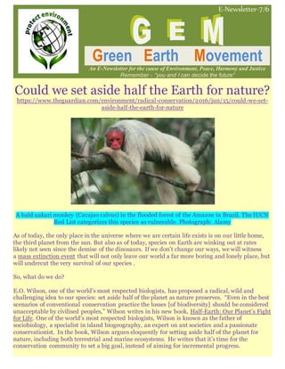 E-Newsletter-7/6
Green Earth Movement
An E-Newsletter for the cause of Environment, Peace, Harmony and Justice
Remember - “you and I can decide the future”
Could we set aside half the Earth for nature?
https://www.theguardian.com/environment/radical-conservation/2016/jun/15/could-we-set-
aside-half-the-earth-for-nature
A bald uakari monkey (Cacajao calvus) in the flooded forest of the Amazon in Brazil. The IUCN
Red List categorizes this species as vulnerable. Photograph: Alamy
As of today, the only place in the universe where we are certain life exists is on our little home,
the third planet from the sun. But also as of today, species on Earth are winking out at rates
likely not seen since the demise of the dinosaurs. If we don’t change our ways, we will witness
a mass extinction event that will not only leave our world a far more boring and lonely place, but
will undercut the very survival of our species .
So, what do we do?
E.O. Wilson, one of the world’s most respected biologists, has proposed a radical, wild and
challenging idea to our species: set aside half of the planet as nature preserves. “Even in the best
scenarios of conventional conservation practice the losses [of biodiversity] should be considered
unacceptable by civilised peoples,” Wilson writes in his new book, Half-Earth: Our Planet’s Fight
for Life. One of the world’s most respected biologists, Wilson is known as the father of
sociobiology, a specialist in island biogeography, an expert on ant societies and a passionate
conservationist. In the book, Wilson argues eloquently for setting aside half of the planet for
nature, including both terrestrial and marine ecosystems. He writes that it’s time for the
conservation community to set a big goal, instead of aiming for incremental progress.
 