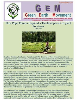 E-Newsletter-7/7
Green Earth Movement
An E-Newsletter for the cause of Environment, Peace, Harmony and Justice
Remember - “you and I can decide the future”
How Pope Francis inspired a Thailand parish to plant
800 trees
CAN news
Bangkok, Thailand, Jun 8, 2016 / 12:36 am (CNA).- Inspired by Pope Francis’ encyclical on
caring for creation, and concerned by environmental threats around them, Catholic parishioners
in Thailand are planting hundreds of new trees. “Pope Francis has enlightened us and appealed
to us in his encyclical ‘Laudato Sì’ for collective action and bold cultural revolution to tackle
environmental issues,” said Father Daniel Khuan Thinwan. “As pastors it’s our responsibility to
take these teachings to the peripheries so that the faithful can find their true meaning in
practice,” he told CNA June 6.
The priest is from Mount Carmel Church in Paphanawan in the Diocese of Thare and Nonseng in
the far northeastern region of Thailand. The parish community’s reforestation program planted
800 saplings to celebrate World Environment Day, held on June 5. “Pope Francis has touched
the key points of the environment, which has been a universal reality and especially in the local
area a challenge,” Fr. Daniel said. “The question is: how to put these teachings into reality?”
The Thai priest said that environmental and climate change discussions had been mainly
confined to scientists, activists, universities, and others engaged in politics and economics. Pope
Francis has opened a new dimension on the issues and brought a broader perspective, engaging
the question with the eyes of spirituality and faith, he added.
For the reforestation program, families helped grow plant saplings and brought them to the
church. After Sunday Mass, young and old began digging and planting the saplings to help
replenish the forest and bring greener plant life to the hills. The monsoon season is gradually
picking up its pace, and the rains will naturally help the plants to grow. The trees will help
contain air pollution, prevent soil erosion and maintain soil fertility. They will also give new life
 