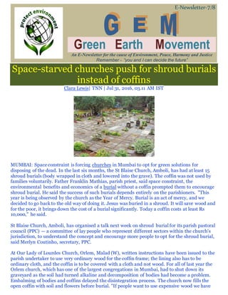 E-Newsletter-7/8
Green Earth Movement
An E-Newsletter for the cause of Environment, Peace, Harmony and Justice
Remember - “you and I can decide the future”
Space-starved churches push for shroud burials
instead of coffins
Clara Lewis| TNN | Jul 31, 2016, 03.11 AM IST
MUMBAI: Space constraint is forcing churches in Mumbai to opt for green solutions for
disposing of the dead. In the last six months, the St Blaise Church, Amboli, has had at least 15
shroud burials (body wrapped in cloth and lowered into the grave). The coffin was not used by
families voluntarily. Father Franklin Mathias, parish priest, said space constraint, the
environmental benefits and economics of a burial without a coffin prompted them to encourage
shroud burial. He said the success of such burials depends entirely on the parishioners. "This
year is being observed by the church as the Year of Mercy. Burial is an act of mercy, and we
decided to go back to the old way of doing it. Jesus was buried in a shroud. It will save wood and
for the poor, it brings down the cost of a burial significantly. Today a coffin costs at least Rs
10,000," he said.
St Blaise Church, Amboli, has organised a talk next week on shroud burial for its parish pastoral
council (PPC) — a committee of lay people who represent different sectors within the church's
jurisdiction, to understand the concept and encourage more people to opt for the shroud burial,
said Merlyn Coutinho, secretary, PPC.
At Our Lady of Lourdes Church, Orlem, Malad (W), written instructions have been issued to the
parish undertaker to use very ordinary wood for the coffin frame; the lining also has to be
ordinary cloth, and the coffin is to be covered with a cloth and not wood. For all of last year the
Orlem church, which has one of the largest congregations in Mumbai, had to shut down its
graveyard as the soil had turned alkaline and decomposition of bodies had become a problem.
Embalming of bodies and coffins delayed the disintegration process. The church now fills the
open coffin with soil and flowers before burial. "If people want to use expensive wood we have
 