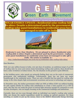 E-Newsletter-7/9
Green Earth Movement
An E-Newsletter for the cause of Environment, Peace, Harmony and Justice
Remember - “you and I can decide the future”
SOLAR ENERGY UPDATE : Residential solar rooftop fails
to shine: Despite a determined push by the government,
rooftop solar panel installations in residential areas have
not managed to take off in India
Moderator’s note: Dear Members, We are pleased to share: Residential solar
rooftop fails to shine: Despite a determined push by the government, rooftop
solar panel installations in residential areas have not managed to take off in
India. The article is available at :
http://indiaclimatedialogue.net/2016/09/05/residential-solar-rooftop-fails-shine/ .
Dear Members,
With over 300 million houses in India, over 300 days of sunshine, an ambitious target of 40 GW
of rooftop solar by 2020 and various states formulating rooftop solar policies, there should have
been a solar revolution in Indian homes. Yet, the situation on the ground is quite different.
In the building sector, solar panels are primarily finding their way on the roofs of commercial,
government and institutional buildings. Unfortunately, there has not been any major
breakthrough in the residential sector. There are only a handful that has opted for rooftop solar
energy in the cities despite high environmental awareness and access to technology and support.
In December 2015, the Indian government rolled out INR 50 billion (USD 750 million) funding
for 30% capital subsidy for rooftop solar installations to create a total capacity of 4.2 GW by
2020. But that has not made the power of natural light attractive enough for consumers or even
for solar developers, who are largely focusing on the commercial buildings and institutions.
Currently, there are two ways through which an individual can install a rooftop solar system.
(S)he can choose the capital expenditure model by making an upfront payment. For those
unwilling or unable to put up the money, there is the RESCO (Renewable Energy Servicing
 