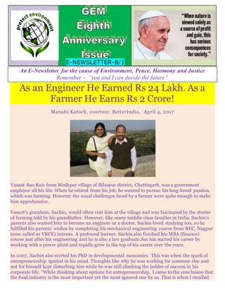 E-NEWSLETTER-8/1
An E-Newsletter for the cause of Environment, Peace, Harmony and Justice
Remember - “you and I can decide the future”
As an Engineer He Earned Rs 24 Lakh. As a
Farmer He Earns Rs 2 Crore!
Manabi Katoch, courtesy: BetterIndia, April 4, 2017
Vasant Rao Kale from Medhpar village of Bilaspur district, Chattisgarh, was a government
employee all his life. When he retired from his job, he wanted to pursue his long-loved passion,
which was farming. However the usual challenges faced by a farmer were quite enough to make
him apprehensive.
Vasant’s grandson, Sachin, would often visit him at the village and was fascinated by the stories
of farming told by his grandfather. However, like many middle class families in India, Sachin’s
parents also wanted him to become an engineer or a doctor. Sachin loved studying too, so he
fulfilled his parents’ wishes by completing his mechanical engineering course from REC, Nagpur
(now called as VRCE) in2000. A profound learner, Sachin also finished his MBA (finance)
course just after his engineering and he is also a law graduate.Sac hin started his career by
working with a power plant and rapidly grew to the top of his career over the years.
In 2007, Sachin also started his PhD in developmental economics. This was when the spark of
entrepreneurship ignited in his mind. Thoughts like why he was working for someone else and
not for himself kept disturbing him while he was still climbing the ladder of success in his
corporate life. “While thinking about options for entrepreneurship, I came to the conclusion that
the food industry is the most important yet the most ignored one by us. That is when I recalled
 