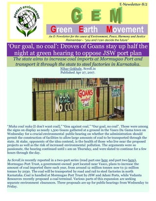 E-Newsletter-8/2
Green Earth Movement
An E-Newsletter for the cause of Environment, Peace, Harmony and Justice
Remember - “you and I can decide the future”
‘Our goal, no coal’: Droves of Goans stay up half the
night at green hearing to oppose JSW port plan
The state aims to increase coal imports at Mormugao Port and
transport it through the state to steel factories in Karnataka.
Nihar Gokhale, Scroll.in
Published Apr 27, 2017.
“Maka coal naka [I don’t want coal].” “Goa against coal.” “Our goal, no coal”. Those were among
the signs on display as nearly 1,500 Goans gathered at a ground in the Vasco Da Gama town on
Wednesday for a crucial environmental public hearing on whether the administration should
permit the construction of facilities to allow large amounts of coal to be transported through the
state. At stake, opponents of the idea contend, is the health of those who live near the proposed
projects as well as the risk of increased environmental pollution. The arguments were so
passionate, the hearing continued until 1 am on Thursday, and were slated to continue for a few
hours through the day.
As Scroll.in recently reported in a two-part series (read part one here and part two here),
Mormugao Port Trust, a government-owned port located near Vasco, plans to increase the
amount of coal imported there each year, from around 12 million tonnes now to 51 million
tonnes by 2030. The coal will be transported by road and rail to steel factories in north
Karnataka. Coal is handled at Mormugao Port Trust by JSW and Adani Ports, while Vedanta
Resources recently proposed a coal terminal. Various parts of this expansion are seeking
separate environment clearances. Three proposals are up for public hearings from Wednesday to
Friday.
 