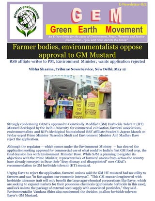 E-Newsletter-8/3
Green Earth Movement
An E-Newsletter for the cause of Environment, Peace, Harmony and Justice
Remember - “you and I can decide the future”
Farmer bodies, environmentalists oppose
approval to GM Mustard
RSS affliate writes to PM, Environment Minister; wants application rejected
Vibha Sharma, Tribune News Service, New Delhi, May 12
Strongly condemning GEAC’s approval to Genetically Modified (GM) Herbicide Tolerant (HT)
Mustard developed by the Delhi University for commercial cultivation, farmers' associations,
environmentalists and BJP's ideological fountainhead RSS’ affiliate Swadeshi Jagran Manch on
Friday urged Prime Minister Narendra Modi and Environment Minister Anil Madhav Dave
reject the application.
Although the regulator — which comes under the Environment Ministry — has cleared the
application seeking approval for commercial use of what could be India's first GM food crop, the
final decision lies with Environment Minister Dave. While SJM is planning to register its
objections with the Prime Minister, representatives of farmers' unions from across the country
have already conveyed to Dave their "deep dismay and disappointed" over GEAC's
recommendation to GM herbicide tolerant (HT) mustard.
Urging Dave to reject the application, farmers' unions said the GM HT mustard had no utility to
farmers and was "in fact against our economic interests". "This GM mustard engineered with
herbicide tolerance trait will only benefit the large agro-chemical corporations like Bayer, which
are seeking to expand markets for their poisonous chemicals (glufosinate herbicide in this case),
and lock us into the package of external seed supply with associated pesticides," they said.
Environmentalist Vandana Shiva also condemned the decision to allow herbicide tolerant
Bayer’s GM Mustard.
 