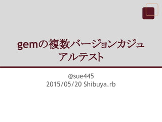 gemの複数バージョンカジュ
アルテスト
@sue445
2015/05/20 Shibuya.rb
 