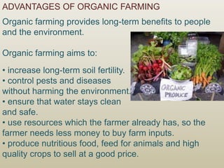 ADVANTAGES OF ORGANIC FARMING
Organic farming provides long-term benefits to people
and the environment.
Organic farming aims to:
• increase long-term soil fertility.
• control pests and diseases
without harming the environment.
• ensure that water stays clean
and safe.
• use resources which the farmer already has, so the
farmer needs less money to buy farm inputs.
• produce nutritious food, feed for animals and high
quality crops to sell at a good price.
 