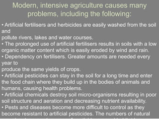 Modern, intensive agriculture causes many
problems, including the following:
• Artificial fertilisers and herbicides are easily washed from the soil
and
pollute rivers, lakes and water courses.
• The prolonged use of artificial fertilisers results in soils with a low
organic matter content which is easily eroded by wind and rain.
• Dependency on fertilisers. Greater amounts are needed every
year to
produce the same yields of crops.
• Artificial pesticides can stay in the soil for a long time and enter
the food chain where they build up in the bodies of animals and
humans, causing health problems.
• Artificial chemicals destroy soil micro-organisms resulting in poor
soil structure and aeration and decreasing nutrient availability.
• Pests and diseases become more difficult to control as they
become resistant to artificial pesticides. The numbers of natural
 