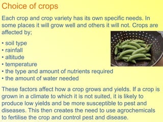 Choice of crops
Each crop and crop variety has its own specific needs. In
some places it will grow well and others it will not. Crops are
affected by;
• soil type
• rainfall
• altitude
• temperature
• the type and amount of nutrients required
• the amount of water needed
These factors affect how a crop grows and yields. If a crop is
grown in a climate to which it is not suited, it is likely to
produce low yields and be more susceptible to pest and
diseases. This then creates the need to use agrochemicals
to fertilise the crop and control pest and disease.
 