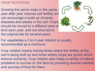 CROP ROTATION
Growing the same crops in the same site
year after year reduces soil fertility and
can encourage a build up of pests,
diseases and weeds in the soil. Crops
should be moved to a different area of
land each year, and not returned to
the original site for several years.
For vegetables a 3 to 4 year rotation is usually
recommended as a minimum.
Crop rotation means having times where the fertility of the
soil is being built up and times where crops are grown which
remove nutrients. Crop rotation also helps a variety of natural
predators to survive on the farm by providing diverse habitats
and sources of food for them.
 