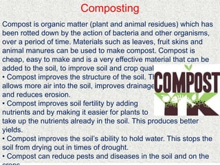 Composting
Compost is organic matter (plant and animal residues) which has
been rotted down by the action of bacteria and other organisms,
over a period of time. Materials such as leaves, fruit skins and
animal manures can be used to make compost. Compost is
cheap, easy to make and is a very effective material that can be
added to the soil, to improve soil and crop quality.
• Compost improves the structure of the soil. This
allows more air into the soil, improves drainage
and reduces erosion.
• Compost improves soil fertility by adding
nutrients and by making it easier for plants to
take up the nutrients already in the soil. This produces better
yields.
• Compost improves the soil’s ability to hold water. This stops the
soil from drying out in times of drought.
• Compost can reduce pests and diseases in the soil and on the
 