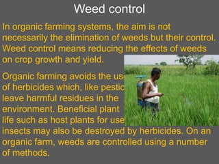 Weed control
In organic farming systems, the aim is not
necessarily the elimination of weeds but their control.
Weed control means reducing the effects of weeds
on crop growth and yield.
Organic farming avoids the use
of herbicides which, like pesticides,
leave harmful residues in the
environment. Beneficial plant
life such as host plants for useful
insects may also be destroyed by herbicides. On an
organic farm, weeds are controlled using a number
of methods.
 