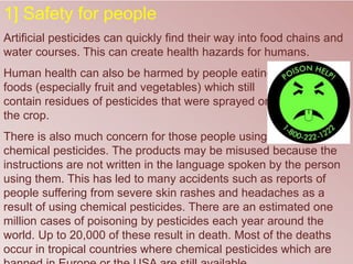 1] Safety for people
Artificial pesticides can quickly find their way into food chains and
water courses. This can create health hazards for humans.
Human health can also be harmed by people eating
foods (especially fruit and vegetables) which still
contain residues of pesticides that were sprayed on
the crop.
There is also much concern for those people using
chemical pesticides. The products may be misused because the
instructions are not written in the language spoken by the person
using them. This has led to many accidents such as reports of
people suffering from severe skin rashes and headaches as a
result of using chemical pesticides. There are an estimated one
million cases of poisoning by pesticides each year around the
world. Up to 20,000 of these result in death. Most of the deaths
occur in tropical countries where chemical pesticides which are
 