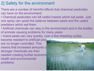2] Safety for the environment
There are a number of harmful effects that chemical pesticides
can have on the environment:
• Chemical pesticides can kill useful insects which eat pests. Just
one spray can upset the balance between pests and the useful
predators which eat them.
• Artificial chemicals can stay in the environment and in the bodies
of animals causing problems for many years.
• Insect pests can very quickly, over a few breeding cycles,
become resistant to artificial products and
are no longer controlled. This
means that increased amounts or
stronger chemicals are then
needed creating further economic,
health and environmental
problems.
 