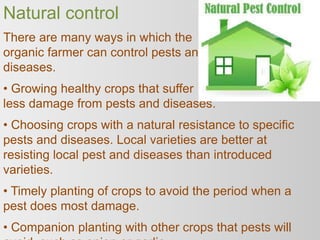 Natural control
There are many ways in which the
organic farmer can control pests and
diseases.
• Growing healthy crops that suffer
less damage from pests and diseases.
• Choosing crops with a natural resistance to specific
pests and diseases. Local varieties are better at
resisting local pest and diseases than introduced
varieties.
• Timely planting of crops to avoid the period when a
pest does most damage.
• Companion planting with other crops that pests will
 