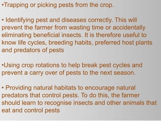 •Trapping or picking pests from the crop.
• Identifying pest and diseases correctly. This will
prevent the farmer from wasting time or accidentally
eliminating beneficial insects. It is therefore useful to
know life cycles, breeding habits, preferred host plants
and predators of pests
•Using crop rotations to help break pest cycles and
prevent a carry over of pests to the next season.
• Providing natural habitats to encourage natural
predators that control pests. To do this, the farmer
should learn to recognise insects and other animals that
eat and control pests
 