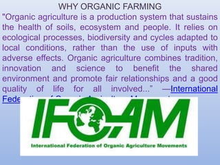 WHY ORGANIC FARMING
"Organic agriculture is a production system that sustains
the health of soils, ecosystem and people. It relies on
ecological processes, biodiversity and cycles adapted to
local conditions, rather than the use of inputs with
adverse effects. Organic agriculture combines tradition,
innovation and science to benefit the shared
environment and promote fair relationships and a good
quality of life for all involved...” —International
Federation of Organic Agriculture Movements
 