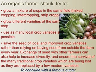 An organic farmer should try to:
• grow a mixture of crops in the same field (mixed
cropping, intercropping, strip cropping)
• grow different varieties of the same
crop
• use as many local crop varieties as
possible
• save the seed of local and improved crop varieties
rather than relying on buying seed from outside the farm
every year. Exchange of seed with other farmers can
also help to increase diversity, and ensure the survival of
the many traditional crop varieties which are being lost
as they are replaced by a few modern varieties.
To conclude with a famous quote:
 