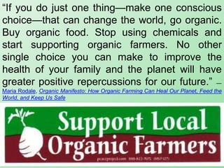 “If you do just one thing—make one conscious
choice—that can change the world, go organic.
Buy organic food. Stop using chemicals and
start supporting organic farmers. No other
single choice you can make to improve the
health of your family and the planet will have
greater positive repercussions for our future.” ―
Maria Rodale, Organic Manifesto: How Organic Farming Can Heal Our Planet, Feed the
World, and Keep Us Safe
 