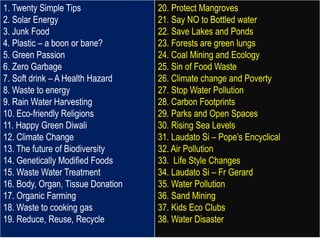1. Twenty Simple Tips
2. Solar Energy
3. Junk Food
4. Plastic – a boon or bane?
5. Green Passion
6. Zero Garbage
7. Soft drink – A Health Hazard
8. Waste to energy
9. Rain Water Harvesting
10. Eco-friendly Religions
11. Happy Green Diwali
12. Climate Change
13. The future of Biodiversity
14. Genetically Modified Foods
15. Waste Water Treatment
16. Body, Organ, Tissue Donation
17. Organic Farming
18. Waste to cooking gas
19. Reduce, Reuse, Recycle
20. Protect Mangroves
21. Say NO to Bottled water
22. Save Lakes and Ponds
23. Forests are green lungs
24. Coal Mining and Ecology
25. Sin of Food Waste
26. Climate change and Poverty
27. Stop Water Pollution
28. Carbon Footprints
29. Parks and Open Spaces
30. Rising Sea Levels
31. Laudato Si – Pope’s Encyclical
32. Air Pollution
33. Life Style Changes
34. Laudato Si – Fr Gerard
35. Water Pollution
36. Sand Mining
37. Kids Eco Clubs
38. Water Disaster
 