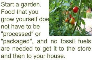 Start a garden.
Food that you
grow yourself does
not have to be
"processed“ or
"packaged", and no fossil fuels
are needed to get it to the store
and then to your house.
 