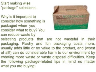 Start making wise
"package" selections.
Why is it important to
consider how something is
packaged when you
consider what to buy? You
can reduce waste by
selecting products that are not wasteful in their
packaging. Flashy and fun packaging costs more,
usually adds little or no value to the product, and (worst
of all!) can do considerable harm to our environment by
creating more waste or waste disposal difficulties. Keep
the following package-related tips in mind no matter
what you are buying:
 