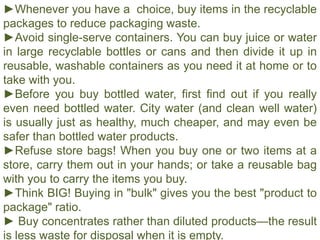 ►Whenever you have a choice, buy items in the recyclable
packages to reduce packaging waste.
►Avoid single-serve containers. You can buy juice or water
in large recyclable bottles or cans and then divide it up in
reusable, washable containers as you need it at home or to
take with you.
►Before you buy bottled water, first find out if you really
even need bottled water. City water (and clean well water)
is usually just as healthy, much cheaper, and may even be
safer than bottled water products.
►Refuse store bags! When you buy one or two items at a
store, carry them out in your hands; or take a reusable bag
with you to carry the items you buy.
►Think BIG! Buying in "bulk" gives you the best "product to
package" ratio.
► Buy concentrates rather than diluted products—the result
is less waste for disposal when it is empty.
 