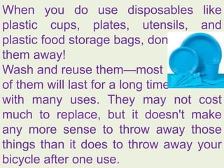 When you do use disposables like
plastic cups, plates, utensils, and
plastic food storage bags, don't throw
them away!
Wash and reuse them—most
of them will last for a long time
with many uses. They may not cost
much to replace, but it doesn't make
any more sense to throw away those
things than it does to throw away your
bicycle after one use.
 