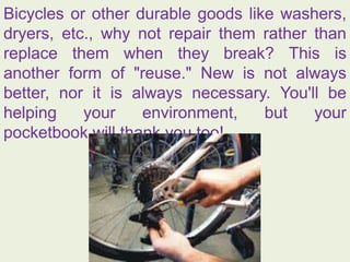Bicycles or other durable goods like washers,
dryers, etc., why not repair them rather than
replace them when they break? This is
another form of "reuse." New is not always
better, nor it is always necessary. You'll be
helping your environment, but your
pocketbook will thank you too!
 