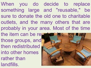 When you do decide to replace
something large and "reusable," be
sure to donate the old one to charitable
outlets, and the many others that are
probably in your area. Most of the time
the item can be repaired by
those groups, and
then redistributed
into other homes
rather than
landfills.
 