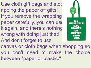 Use cloth gift bags and stop
ripping the paper off gifts!
If you remove the wrapping
paper carefully, you can use
it again, and there's nothing
wrong with doing just that!
And don't forget to use
canvas or cloth bags when shopping so
you don't need to make the choice
between "paper or plastic.“
 