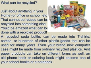 What can be recycled?
Just about anything in your
Home (or office or school, etc.)
That cannot be reused can be
recycled into something else.
You'd be amazed what can be
done with a recycled product!
A recycled soda bottle, can be made into T-shirts,
combs, or hundreds of other plastic goods that can be
used for many years. Even your brand new computer
case might be made from ordinary recycled plastics. And
paper products can take on different forms as well; an
old phone book or coloring book might become one of
your school books or a notebook.
 