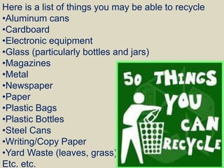 Here is a list of things you may be able to recycle
•Aluminum cans
•Cardboard
•Electronic equipment
•Glass (particularly bottles and jars)
•Magazines
•Metal
•Newspaper
•Paper
•Plastic Bags
•Plastic Bottles
•Steel Cans
•Writing/Copy Paper
•Yard Waste (leaves, grass)
Etc. etc.
 