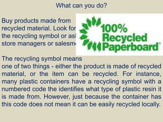 What can you do?
Buy products made from
recycled material. Look for
the recycling symbol or ask
store managers or salesmen.
The recycling symbol means
one of two things - either the product is made of recycled
material, or the item can be recycled. For instance,
many plastic containers have a recycling symbol with a
numbered code the identifies what type of plastic resin it
is made from. However, just because the container has
this code does not mean it can be easily recycled locally.
 