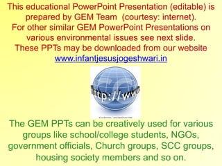 This educational PowerPoint Presentation (editable) is
prepared by GEM Team (courtesy: internet).
For other similar GEM PowerPoint Presentations on
various environmental issues see next slide.
These PPTs may be downloaded from our website
www.infantjesusjogeshwari.in
The GEM PPTs can be creatively used for various
groups like school/college students, NGOs,
government officials, Church groups, SCC groups,
housing society members and so on.
 