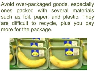 Avoid over-packaged goods, especially
ones packed with several materials
such as foil, paper, and plastic. They
are difficult to recycle, plus you pay
more for the package.
 
