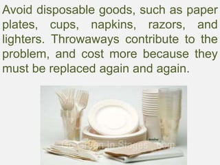 Avoid disposable goods, such as paper
plates, cups, napkins, razors, and
lighters. Throwaways contribute to the
problem, and cost more because they
must be replaced again and again.
 