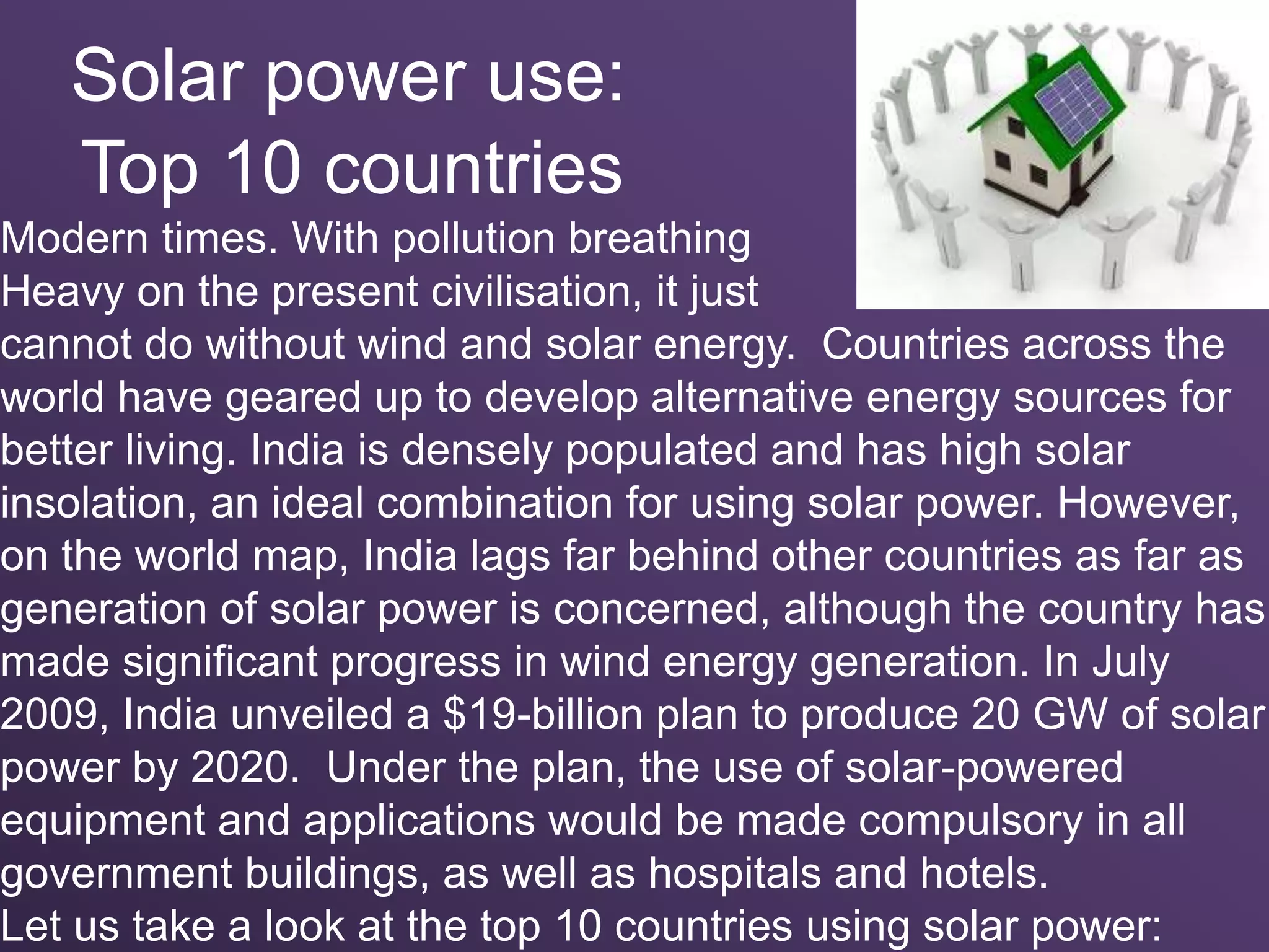 Solar power use:
Top 10 countries
Modern times. With pollution breathing
Heavy on the present civilisation, it just
cannot do without wind and solar energy. Countries across the
world have geared up to develop alternative energy sources for
better living. India is densely populated and has high solar
insolation, an ideal combination for using solar power. However,
on the world map, India lags far behind other countries as far as
generation of solar power is concerned, although the country has
made significant progress in wind energy generation. In July
2009, India unveiled a $19-billion plan to produce 20 GW of solar
power by 2020. Under the plan, the use of solar-powered
equipment and applications would be made compulsory in all
government buildings, as well as hospitals and hotels.
Let us take a look at the top 10 countries using solar power:
 