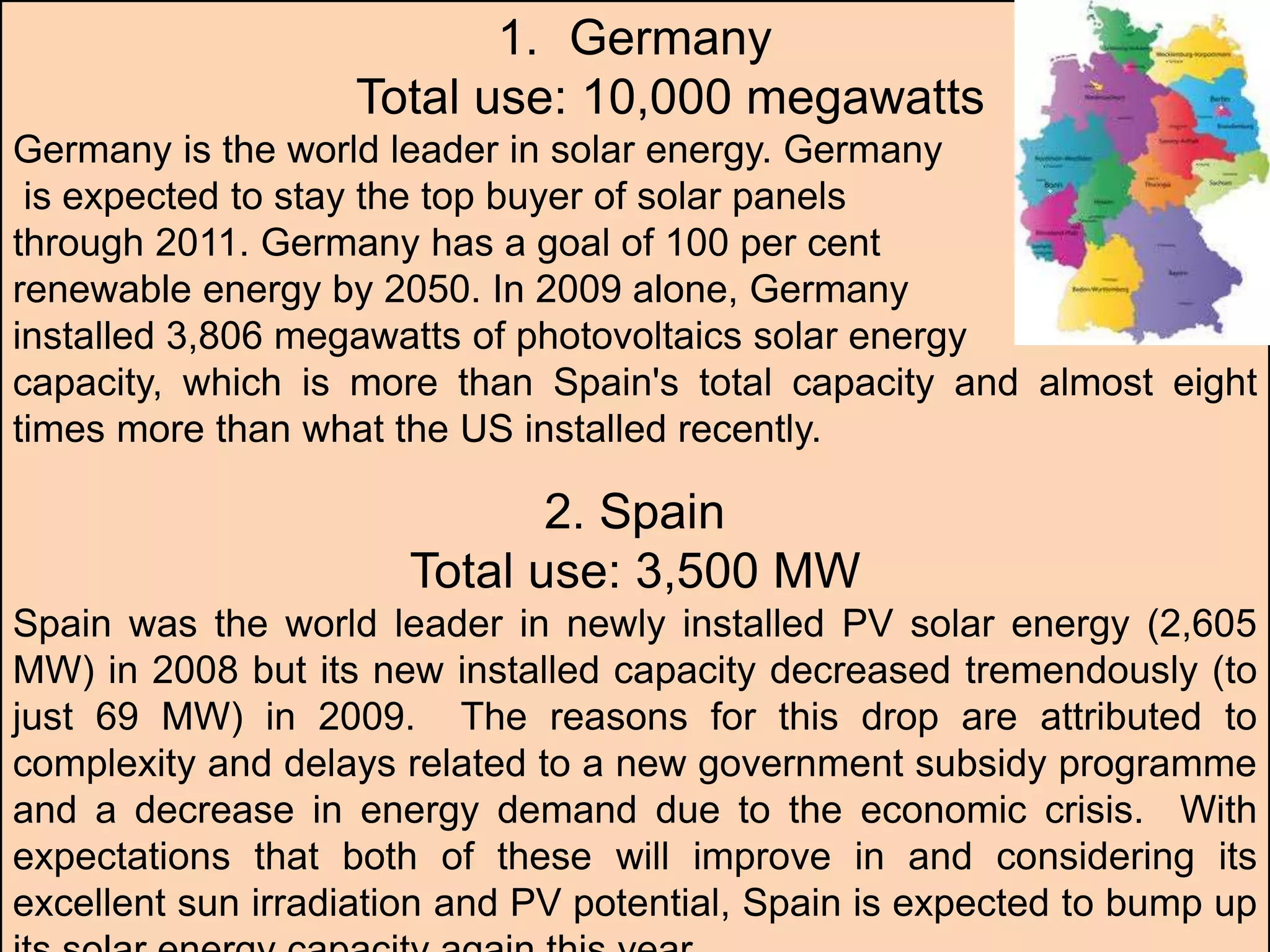 1. Germany
Total use: 10,000 megawatts
Germany is the world leader in solar energy. Germany
is expected to stay the top buyer of solar panels
through 2011. Germany has a goal of 100 per cent
renewable energy by 2050. In 2009 alone, Germany
installed 3,806 megawatts of photovoltaics solar energy
capacity, which is more than Spain's total capacity and almost eight
times more than what the US installed recently.
2. Spain
Total use: 3,500 MW
Spain was the world leader in newly installed PV solar energy (2,605
MW) in 2008 but its new installed capacity decreased tremendously (to
just 69 MW) in 2009. The reasons for this drop are attributed to
complexity and delays related to a new government subsidy programme
and a decrease in energy demand due to the economic crisis. With
expectations that both of these will improve in and considering its
excellent sun irradiation and PV potential, Spain is expected to bump up
 