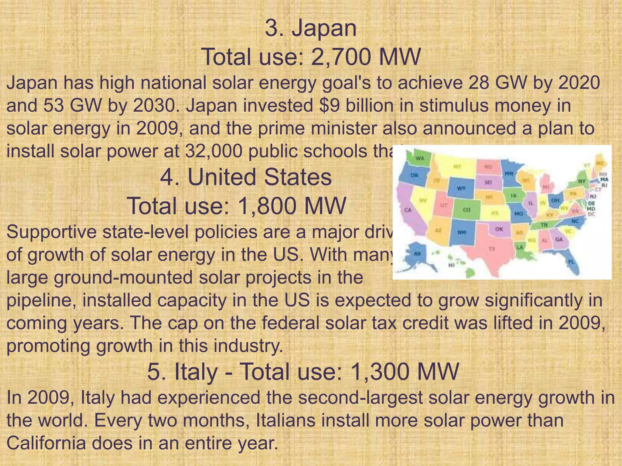 3. Japan
Total use: 2,700 MW
Japan has high national solar energy goal's to achieve 28 GW by 2020
and 53 GW by 2030. Japan invested $9 billion in stimulus money in
solar energy in 2009, and the prime minister also announced a plan to
install solar power at 32,000 public schools that year.
4. United States
Total use: 1,800 MW
Supportive state-level policies are a major driver
of growth of solar energy in the US. With many
large ground-mounted solar projects in the
pipeline, installed capacity in the US is expected to grow significantly in
coming years. The cap on the federal solar tax credit was lifted in 2009,
promoting growth in this industry.
5. Italy - Total use: 1,300 MW
In 2009, Italy had experienced the second-largest solar energy growth in
the world. Every two months, Italians install more solar power than
California does in an entire year.
 