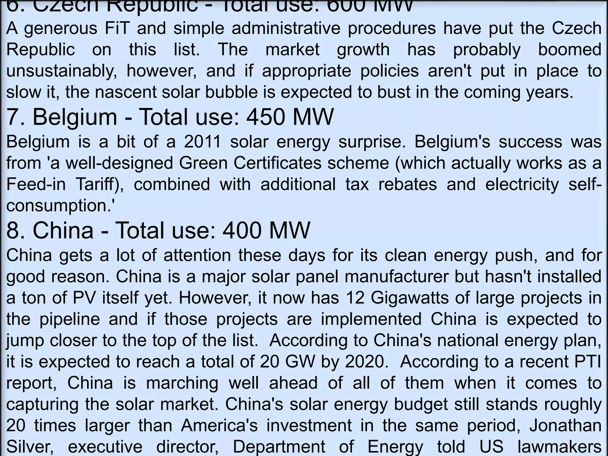 6. Czech Republic - Total use: 600 MW
A generous FiT and simple administrative procedures have put the Czech
Republic on this list. The market growth has probably boomed
unsustainably, however, and if appropriate policies aren't put in place to
slow it, the nascent solar bubble is expected to bust in the coming years.
7. Belgium - Total use: 450 MW
Belgium is a bit of a 2011 solar energy surprise. Belgium's success was
from 'a well-designed Green Certificates scheme (which actually works as a
Feed-in Tariff), combined with additional tax rebates and electricity self-
consumption.'
8. China - Total use: 400 MW
China gets a lot of attention these days for its clean energy push, and for
good reason. China is a major solar panel manufacturer but hasn't installed
a ton of PV itself yet. However, it now has 12 Gigawatts of large projects in
the pipeline and if those projects are implemented China is expected to
jump closer to the top of the list. According to China's national energy plan,
it is expected to reach a total of 20 GW by 2020. According to a recent PTI
report, China is marching well ahead of all of them when it comes to
capturing the solar market. China's solar energy budget still stands roughly
20 times larger than America's investment in the same period, Jonathan
Silver, executive director, Department of Energy told US lawmakers
 
