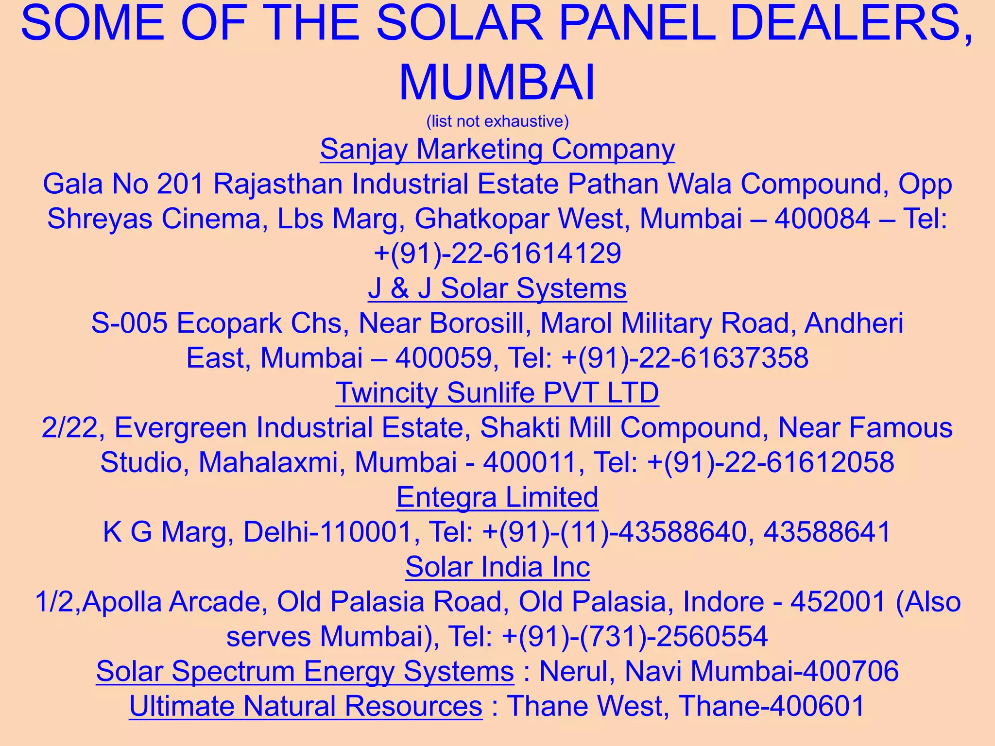 SOME OF THE SOLAR PANEL DEALERS,
MUMBAI
(list not exhaustive)
Sanjay Marketing Company
Gala No 201 Rajasthan Industrial Estate Pathan Wala Compound, Opp
Shreyas Cinema, Lbs Marg, Ghatkopar West, Mumbai – 400084 – Tel:
+(91)-22-61614129
J & J Solar Systems
S-005 Ecopark Chs, Near Borosill, Marol Military Road, Andheri
East, Mumbai – 400059, Tel: +(91)-22-61637358
Twincity Sunlife PVT LTD
2/22, Evergreen Industrial Estate, Shakti Mill Compound, Near Famous
Studio, Mahalaxmi, Mumbai - 400011, Tel: +(91)-22-61612058
Entegra Limited
K G Marg, Delhi-110001, Tel: +(91)-(11)-43588640, 43588641
Solar India Inc
1/2,Apolla Arcade, Old Palasia Road, Old Palasia, Indore - 452001 (Also
serves Mumbai), Tel: +(91)-(731)-2560554
Solar Spectrum Energy Systems : Nerul, Navi Mumbai-400706
Ultimate Natural Resources : Thane West, Thane-400601
 