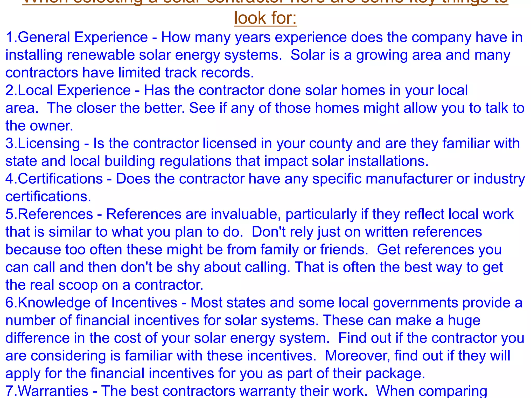 When selecting a solar contractor here are some key things to
look for:
1.General Experience - How many years experience does the company have in
installing renewable solar energy systems. Solar is a growing area and many
contractors have limited track records.
2.Local Experience - Has the contractor done solar homes in your local
area. The closer the better. See if any of those homes might allow you to talk to
the owner.
3.Licensing - Is the contractor licensed in your county and are they familiar with
state and local building regulations that impact solar installations.
4.Certifications - Does the contractor have any specific manufacturer or industry
certifications.
5.References - References are invaluable, particularly if they reflect local work
that is similar to what you plan to do. Don't rely just on written references
because too often these might be from family or friends. Get references you
can call and then don't be shy about calling. That is often the best way to get
the real scoop on a contractor.
6.Knowledge of Incentives - Most states and some local governments provide a
number of financial incentives for solar systems. These can make a huge
difference in the cost of your solar energy system. Find out if the contractor you
are considering is familiar with these incentives. Moreover, find out if they will
apply for the financial incentives for you as part of their package.
7.Warranties - The best contractors warranty their work. When comparing
 